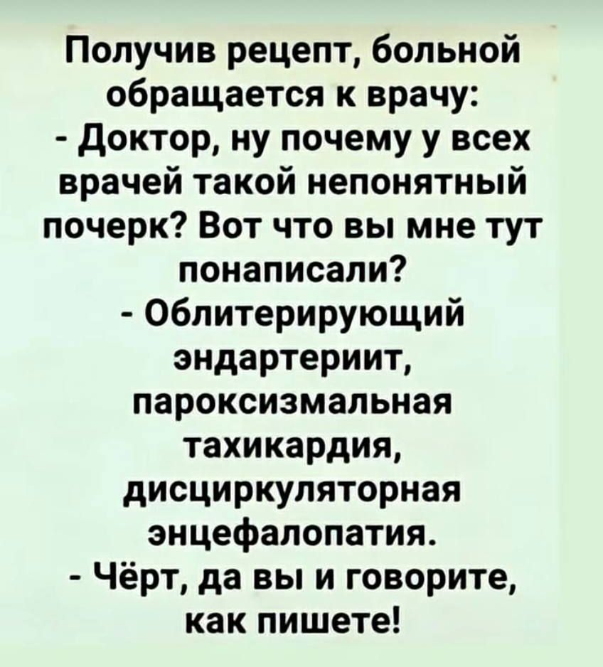 Получив рецепт, больной обращается к врачу: - Доктор, ну почему у всех врачей такой непонятный почерк? Вот что вы мне тут попаписали? - Облитерирующий эндaртериит, пароксизмальная тахикардия, дискcиркуляторная энцефалопатия. - Чёрт, да вы и говорите, как пишете!