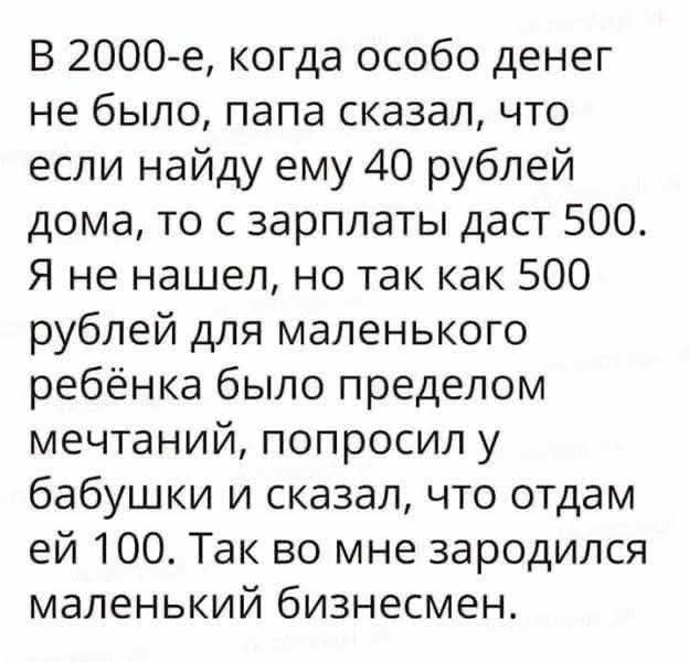 В 2000-е, когда особо денег не было, папа сказал, что если найду ему 40 рублей дома, то с зарплаты даст 500. Я не нашёл, но так как 500 рублей для маленького ребёнка было пределом мечтаний, попросил у бабушки и сказал, что отдам ей 100. Так во мне зародился маленький бизнесмен.