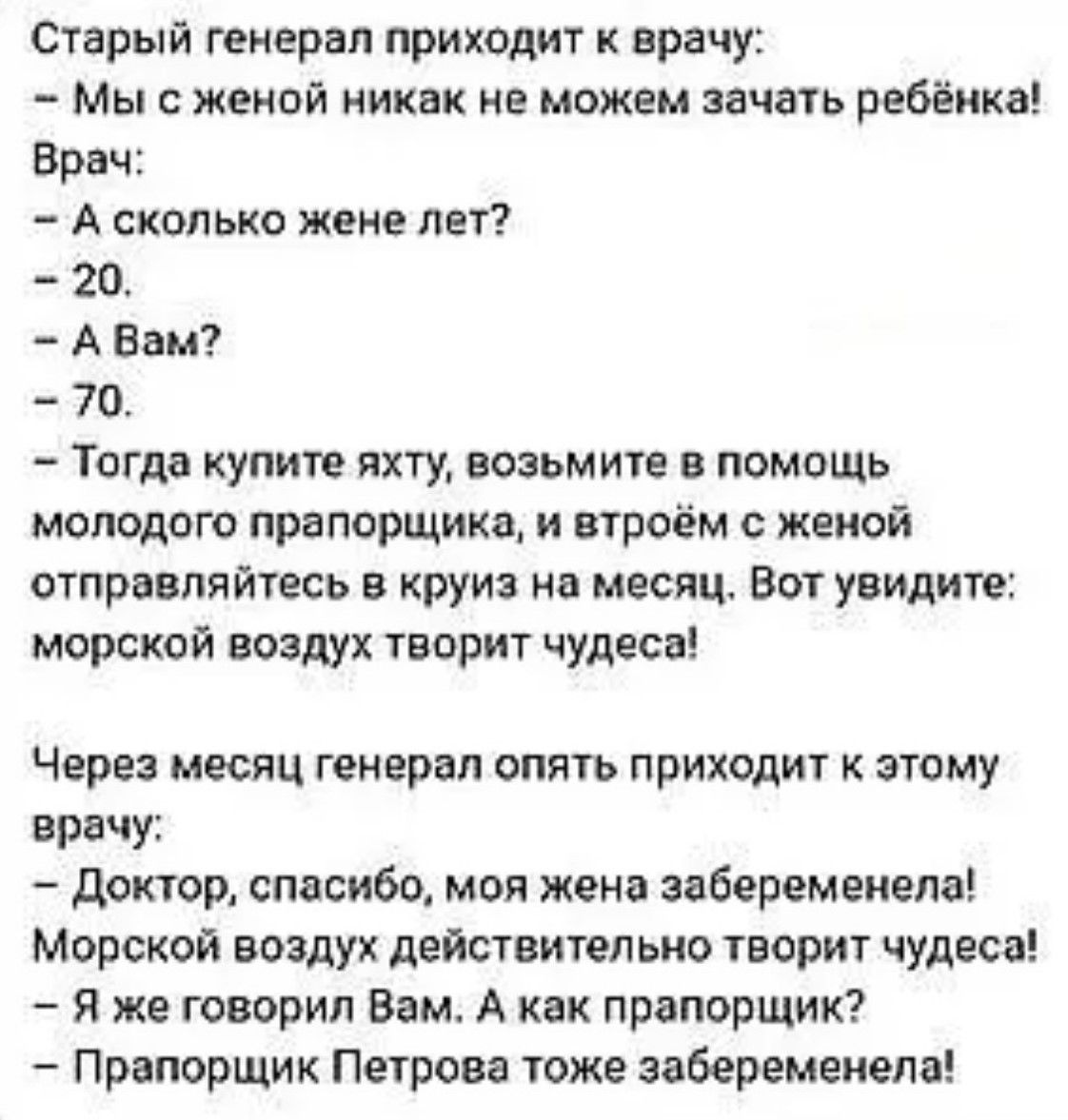Старый генерал приходит к врачу:
- Мы с женой никак не можем зачать ребёнка!
Врач:
- А сколько жене лет?
- 20.
- А Вам?
- 70.
- Тогда купите яхту, возьмите в помощь молодого прапорщика, и вдвоём с женой отправляйтесь в круиз на месяц. Вот увидите: морской воздух творит чудеса!

Через месяц генерал опять приходит к этому врачу
- Доктор, спасибо, моя