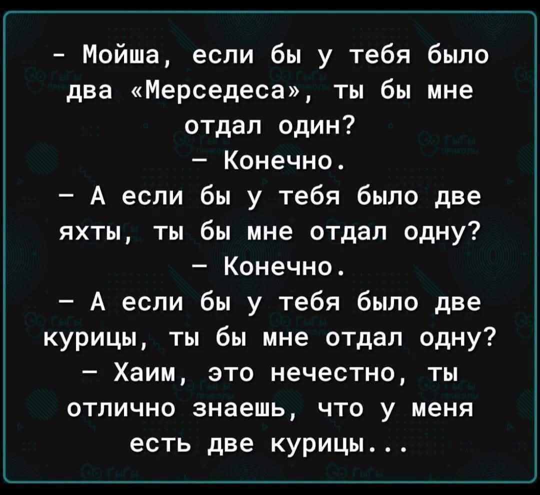 - Мойша, если бы у тебя было два «Мерседеса», ты бы мне отдал один?
- Конечно.
- А если бы у тебя было две яхты, ты бы мне отдал одну?
- Конечно.
- А если бы у тебя было две куры, ты бы мне отдал одну?
- Хаим, это нечестно, ты отлично знаешь, что у меня есть две курицы...