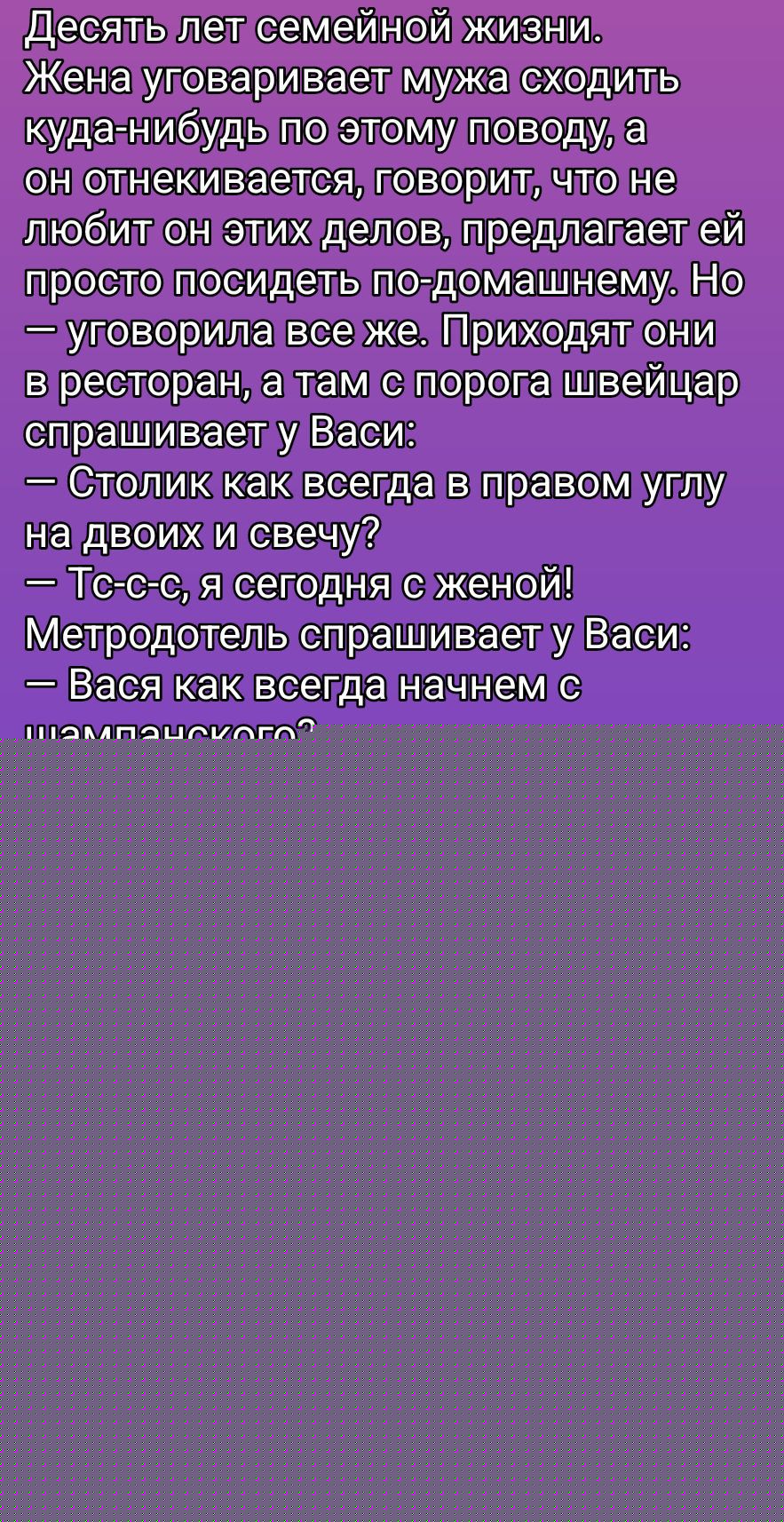 Десять лет семейной жизни. Жена убеживает мужа сходить куда-нибудь по этому поводу, а он отнекивается, говорит, что не любит он этих дел, предлагает ей просто посидеть по-домашнему. Но — уговорила все же. Приходят они в ресторан, а там с порога швейцар спрашивает у Васи: — Столик как всегда в правом углу на двоих и свечу? — Тс-сс, я сегодня с женой