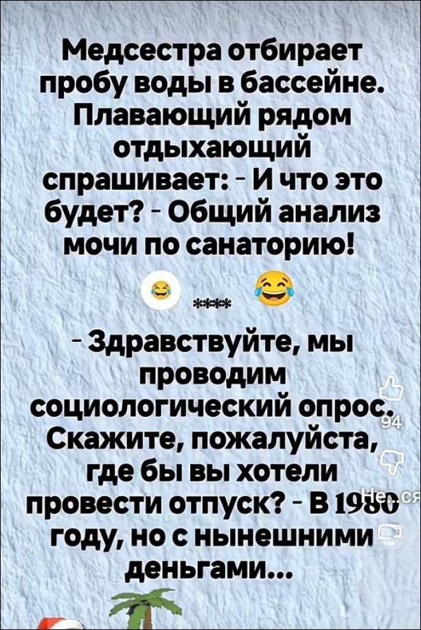 Медсестра отбирает пробу воды в бассейне. Плавающий рядом отдыхающий спрашивает: - И что это будет? - Общий анализ мочи по санаторию! 😂 *** 😂
- Здравствуйте, мы проводим социологический опрос. Скажите, пожалуйста, где бы вы хотели провести отпуск? - В 1980 году, но с нынешними деньгами...