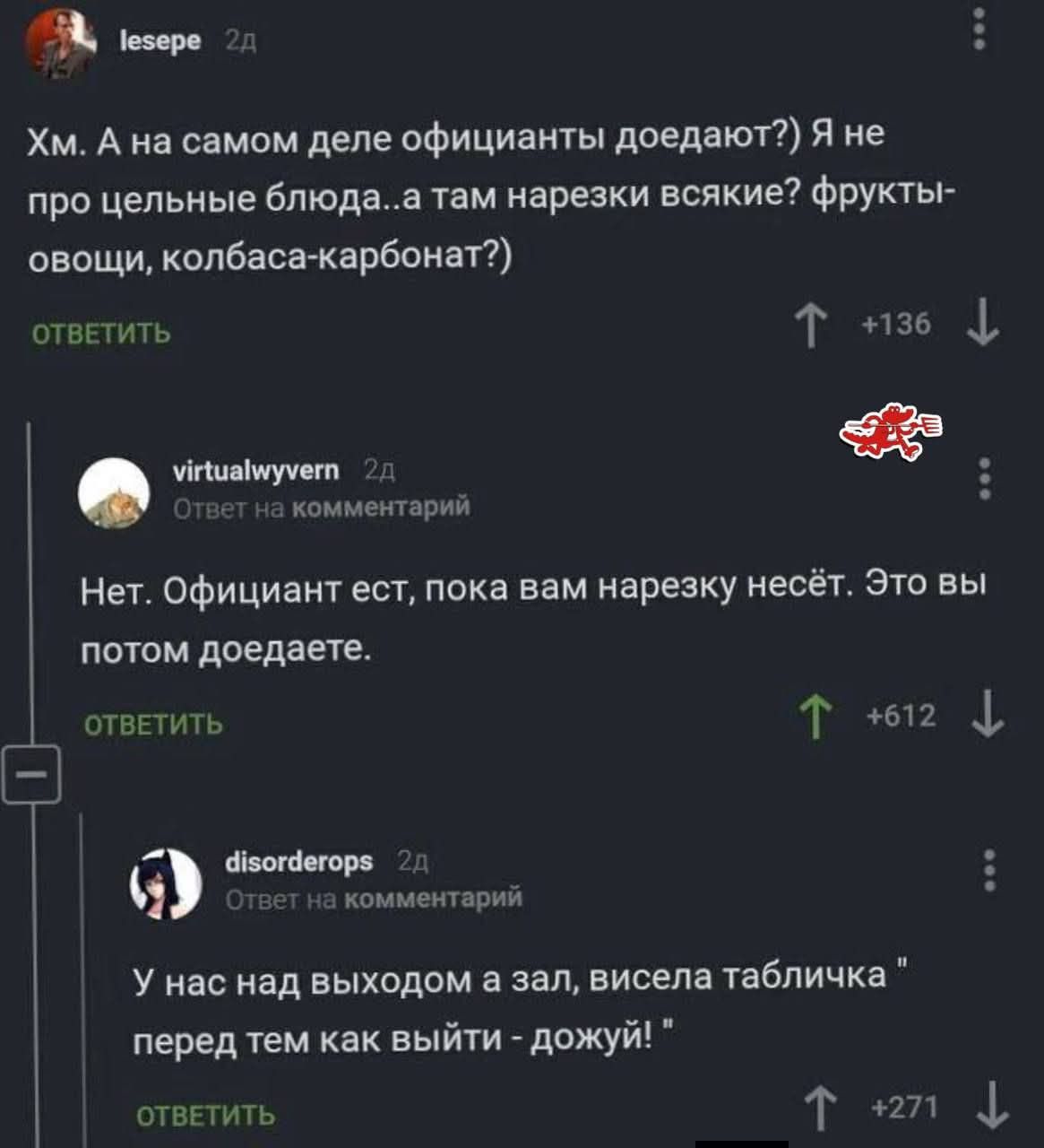 Хм. А на самом деле официанты доедают? Я не про цельные блюда..а там нарезки всякие? фрукты-овощи, колбаса-карбонат?)\nНет. Официант есть, пока вам нарезку несёт. Это вы потом доедаете.\nУ нас над выходом а зал, висела табличка “перед тем как выйти - дождуй”.