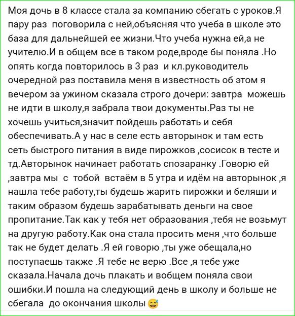 Моя дочь в 8 классе стала за компанией сбегать с уроков. Я пару раз поговорила с ней, объясняя что учеба в школе это база для дальнейшей её жизни и в целом всё в таком роде, вроде бы поняла. Но опять когда повторилось в 3 раз и кл.руководитель очередной раз поставила меня в известность об этом, я вечером за ужином сказала строго дочери: завтра може