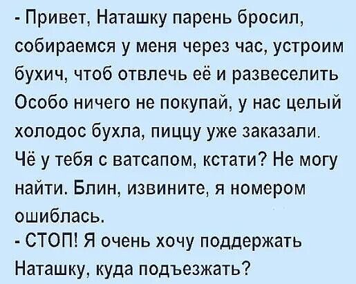 - Привет, Наташку парень бросил, собираемся у меня через час, устроим бухич, чтоб отвлечь её и развлечь её. Особенно ничего не покупай, у нас целый холодос бухла, пищу уже заказали. Чё у тебя с ватсапом, кстати? Не могу найти. Блин, извини, я номером ошиблась.
- СТОП! Я очень хочу поддержать Наташку, куда подъехать?