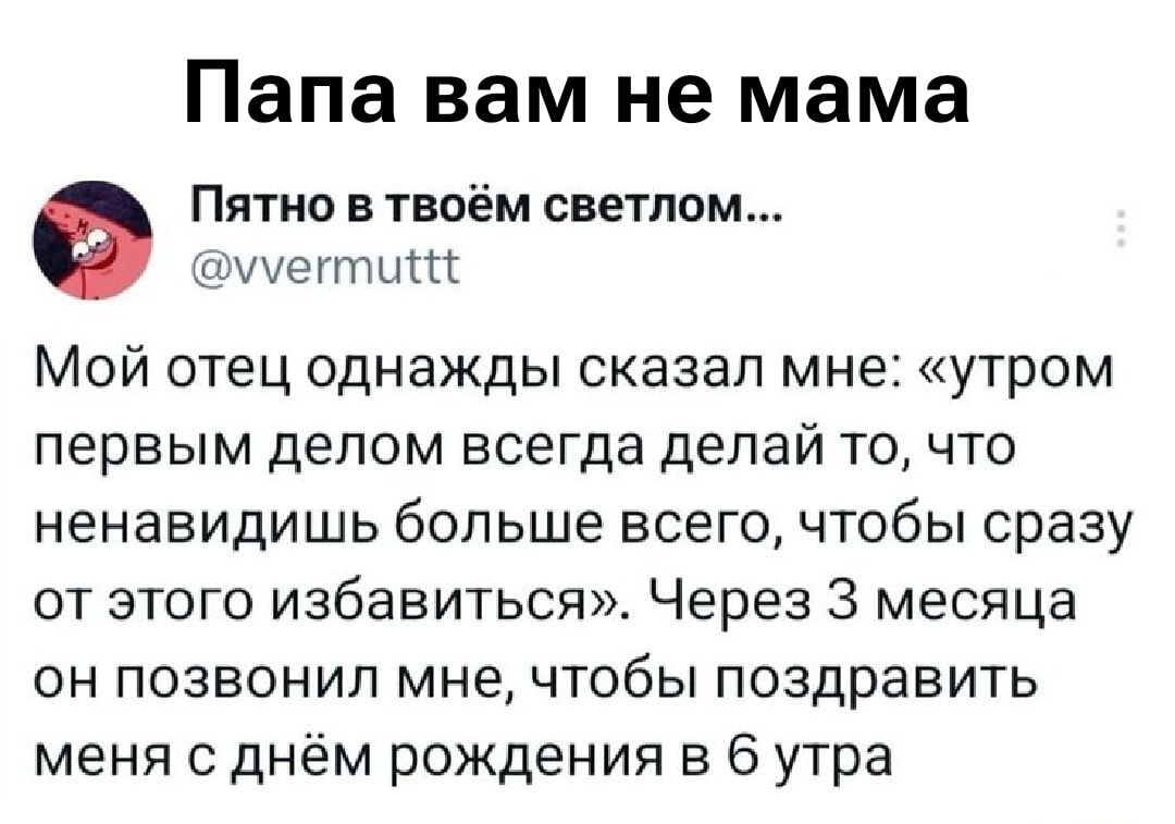 Папа вам не мама
Пятно в твоём светеом... @vvvermuttt
Мой отец однажды сказал мне: «утром первым делом всегда делай то, что ненавидишь больше всего, чтобы сразу от этого избавиться». Через 3 месяца он позвонил мне, чтобы поздравить меня с днём рождения в 6 утра