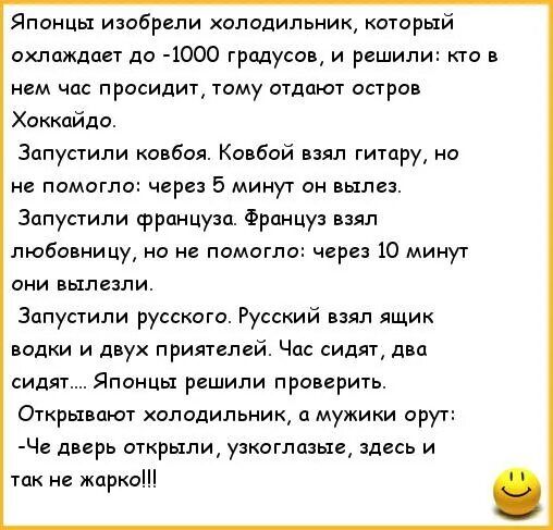 Японцы изобрели холодильник, который охлаждает до -1000 градусов, и решили: кто в нем час просидит, тому отдают остров Хоккайдо. Запустили кобва, Кобвй взял гитару, но не помогло: через 5 минут он вылез. Запустили француза. Француз взял любовницу, но не помогло: через 10 минут они вылезли. Запустили русского. Русский взял ящик водки и двух приятеле