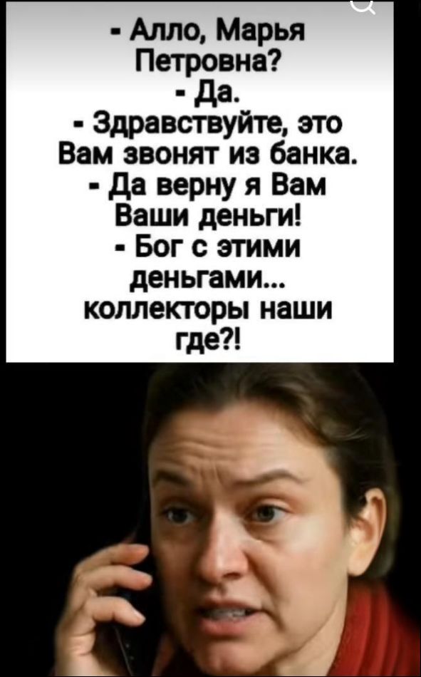 - Алло, Марья Петровна?
- Да.
- Здравствуйте, это Вам звонят из банка.
- Да верну я Вам Ваши деньги!
- Бог с этими деньгами...
коллекторы наши где?!