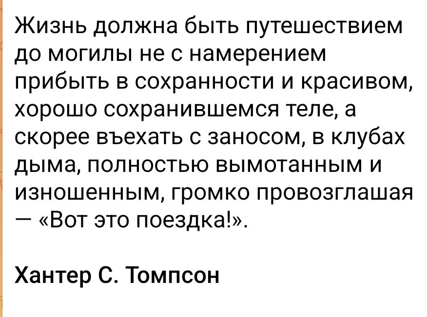 Жизнь должна быть путешествием до могильной границы не с намерением прибыть в сохранности и красивым, хорошо сохраненным телом, а скорее въехать с заносом, в клубах дыма, полностью вымотанным и изношенным, громко провозглашая — «Вот это поездка!». Хантер С. Томпсон