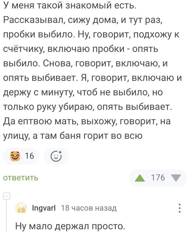 У меня такой знакомый есть. Рассказывал, сижу дома, и тут раз, пробки выило. Ну, говорит, подхожу к счётчику, включаю пробки - опять выбило. Снова, говорит, включаю, и опять выбивает. Я, говорит, включаю и держу с минуту, чтоб не выбило, но только руку убираю, опять выбивает. Да ептвою мать, выхожу, говорит, на улицу, а там баня горит во всю