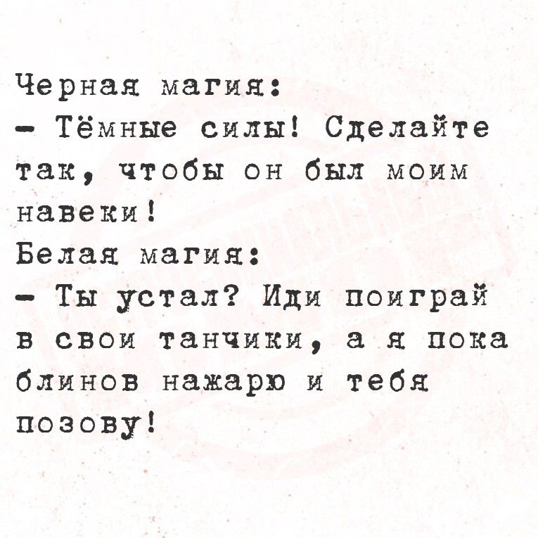 Черная магия:
- Тёмные силы! Сделайте так, чтобы он был моим навеки!
Белая магия:
- Ты устал? Или поиграй в свои танчики, а я пока облинов накaрo и тебя позову!