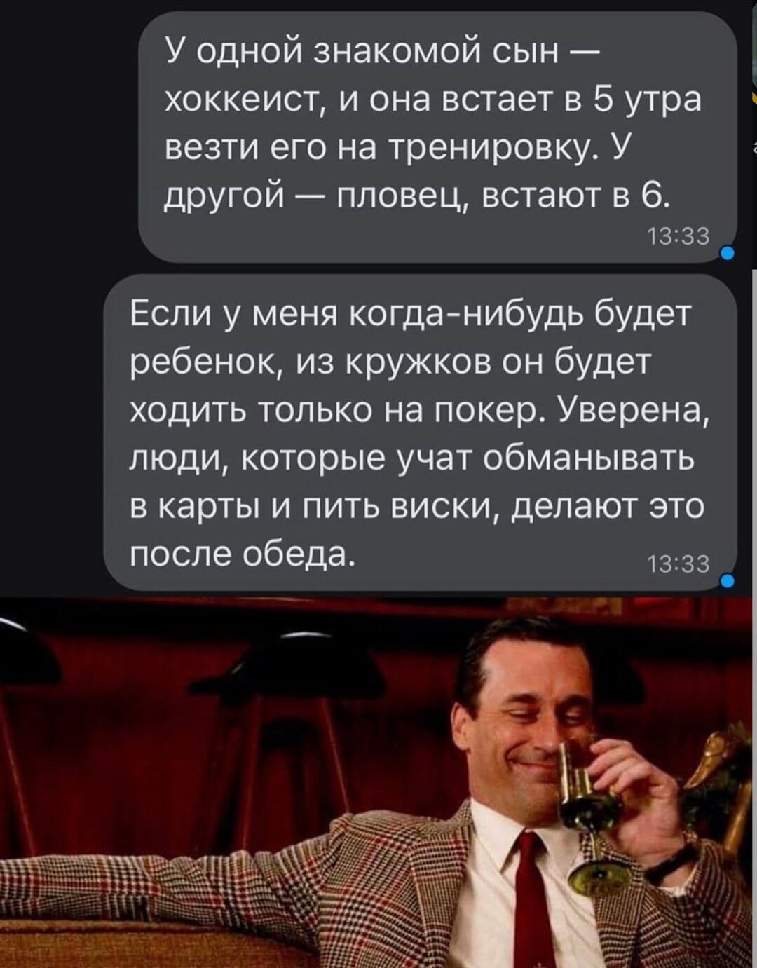У одной знакомой сын — хоккеист, и она встает в 5 утра вести его на тренировки. У другой — пловец, встают в 6. Если у меня когда-нибудь будет ребёнок, из кружков он будет ходить только на покер. Уверена, люди, которые учат обманывать в карты и пить виски, делают это после обеда.