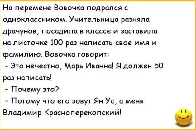 На перемене Вовочка подрался с одноклассником. Учительница разняла драчунов, посадила в класс и заставила на листочке 100 раз написать свое имя и фамилию. Вовочка говорит: - Это нечестно, Марь Иванна! Я должен 50 раз написать! - Почему это? - Потому что его зовут Ян Ус, а меня Владимир Красноперекопский!