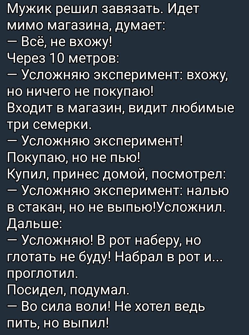 Мужик решил завязать. Идет мимо магазина, думает:
— Всё, не вхожу!
Через 10 метров:
— Усложняю эксперимент: вхожу, но ничего не покупаю!
Входит в магазин, видит любимые три семерки.
— Усложняю эксперимент!
Покупаю, но не пью!
Купил, принес домой, посмотрел:
— Усложняю эксперимент: налю в стакан, но не выпью! Усложнил.
Дальше:
— Усложняю! В рот набе