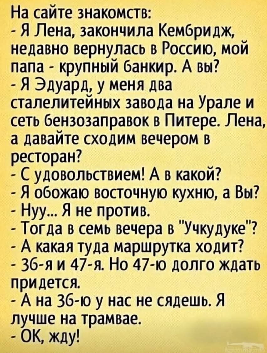 На сайте знакомств:
- Я Лена, закончила Камбридж, недавно вернулась в Россию, мой папа - крупный банкир. А вы?
- Я Эдуард, у меня два сталелитейных завода на Урале и сеть бензозаправок в Питере. Лена, а давайте сходим вечером в ресторан?
- С удовольствием! А в каком?
- Я обожаю восточную кухню, а вы?
- Нуу... Я не против.
- Тогда в семь вечера в 