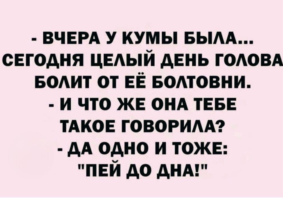 - ВЧЕРА У КУМЫ БЫЛА... СЕГОДНЯ ЦЕЛЫЙ ДЕНЬ ГОЛОВА БОЛИТ ОТ ЕЁ БОЛТОВНИ. - И ЧТО ЖЕ ОНА ТЕБЕ ТАКОЕ ГОВОРИЛА? - ДА ОДНО И ТОЖЕ: 