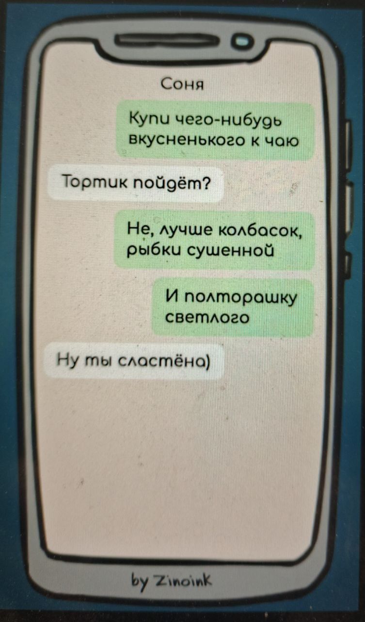 Соня
Купи чего-нибуть вкусненького к чаю
Тортик пойдёт?
Не, лучше колбасосок рыбы сушенной
И полторашку светлого
Ну ты сладстёна
by Zinoink