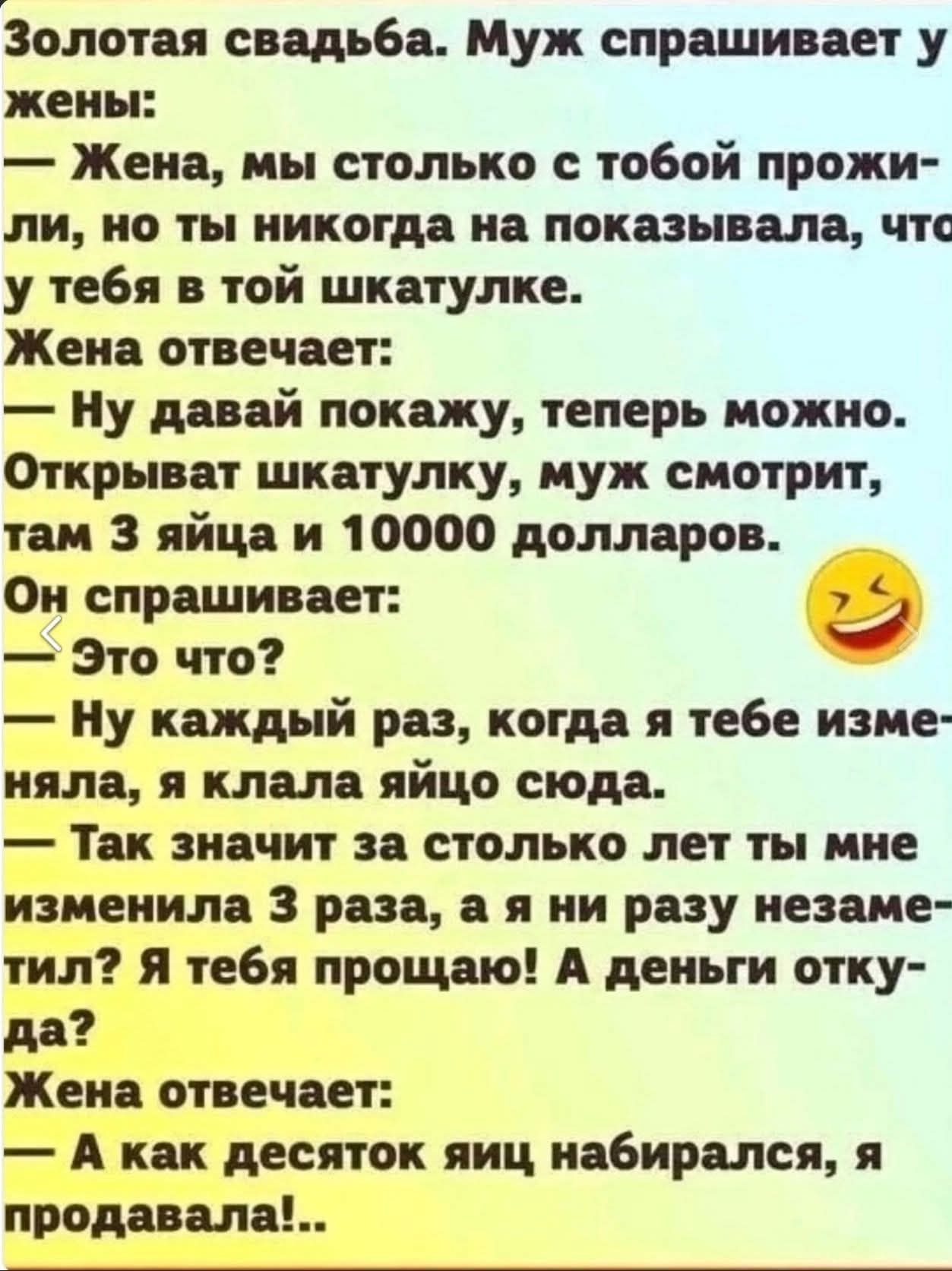 Золотая свадьба. Муж спрашивает у жены: — Жена, мы столько с тобой прожили, но ты никогда на показввала, что у тебя в той шкатулке. Жена отвечает: — Ну давай покажу, теперь можно. Открывает шкатулку, муж смотрит, там 3 яйца и 10000 долларов. Он спрашивает: — Это что? — Ну каждый раз, когда я тебе изменяла, я клала яйцо сюда. — Так значит за столько