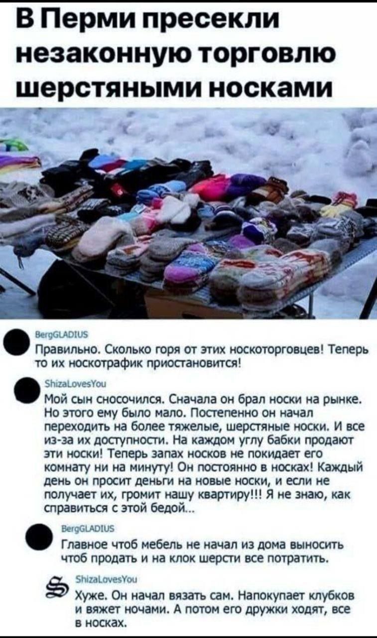 В Перми пресекли незаконную торговлю шерстяными носками. Правильно. Сколько горя от этих носкоторговцев! Теперь их носкофрак прекратится! Мой сын сносился. Сначала он брал носки на рынке. Но этого ему было мало. Постепенно он начал переходить на более тяжелые шерстяные носки, и все из-за доступности. На каждом углу бабки продают эти носки! Теперь о