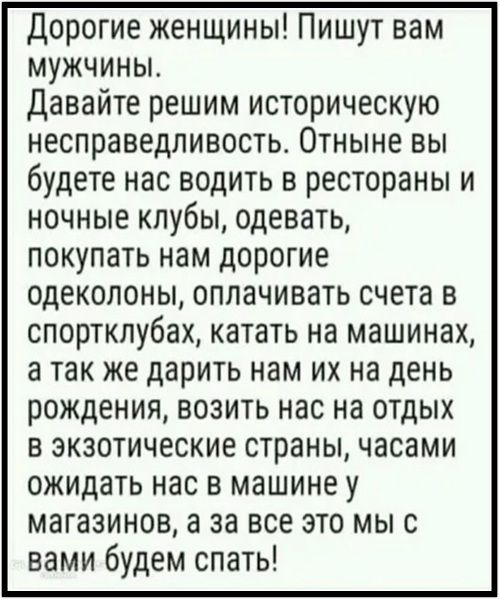 Дорогие женщины! Пишут вам мужчины. Давайте решим историческую несправедливость. Отныне вы будете нас водить в рестораны и ночные клубы, одевать, покупать нам дорогие одеколоны, оплачивать счета в спортклубах, катать на машинах, а так же дарить нам их на день рождения, возить нас на отдых в экзотические страны, часами ожидать нас в машине у магазин