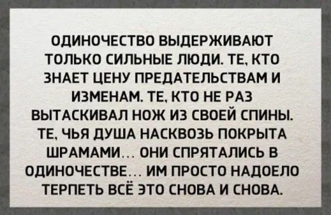 ОДИНОЧЕСТВО ВЫДЕРЖИВАЮТ ТОЛЬКО СИЛЬНЫЕ ЛЮДИ. ТЕ, КТО ЗНАЕТ ЦЕНУ ПРЕДАТЕЛЬСТВАМ И ИЗМЕНАМ. ТЕ, КТО НЕ РАЗ ВЫТАСКИВАЛ НОЖ ИЗ СВОЕЙ СПИНЫ. ТЕ, ЧЬЯ ДУША НАКОВОЗ ПОКРЫТА ШРАМАМИ... ОНИ СПРЯТАЛИСЬ В ОДИНОЧЕСТВЕ... ИМ ПРОСТО НАДОЕЛО ТЕРПЕТЬ ВСЁ ЭТО СНОВА И СНОВА.