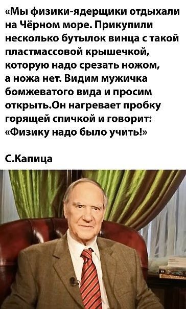 «Мы физики-ядершики отдыхали на Чёрном море. Прикупили несколько бутылок винаца с такой пластмассовой крышечкой, которую надо срезать ножом, а ножа нет. Видим мужичка бомжеватого вида и просим открыть. Он нагревает пробку горящей спичкой и говорит: «Физику надо было учить!»» С.Капица