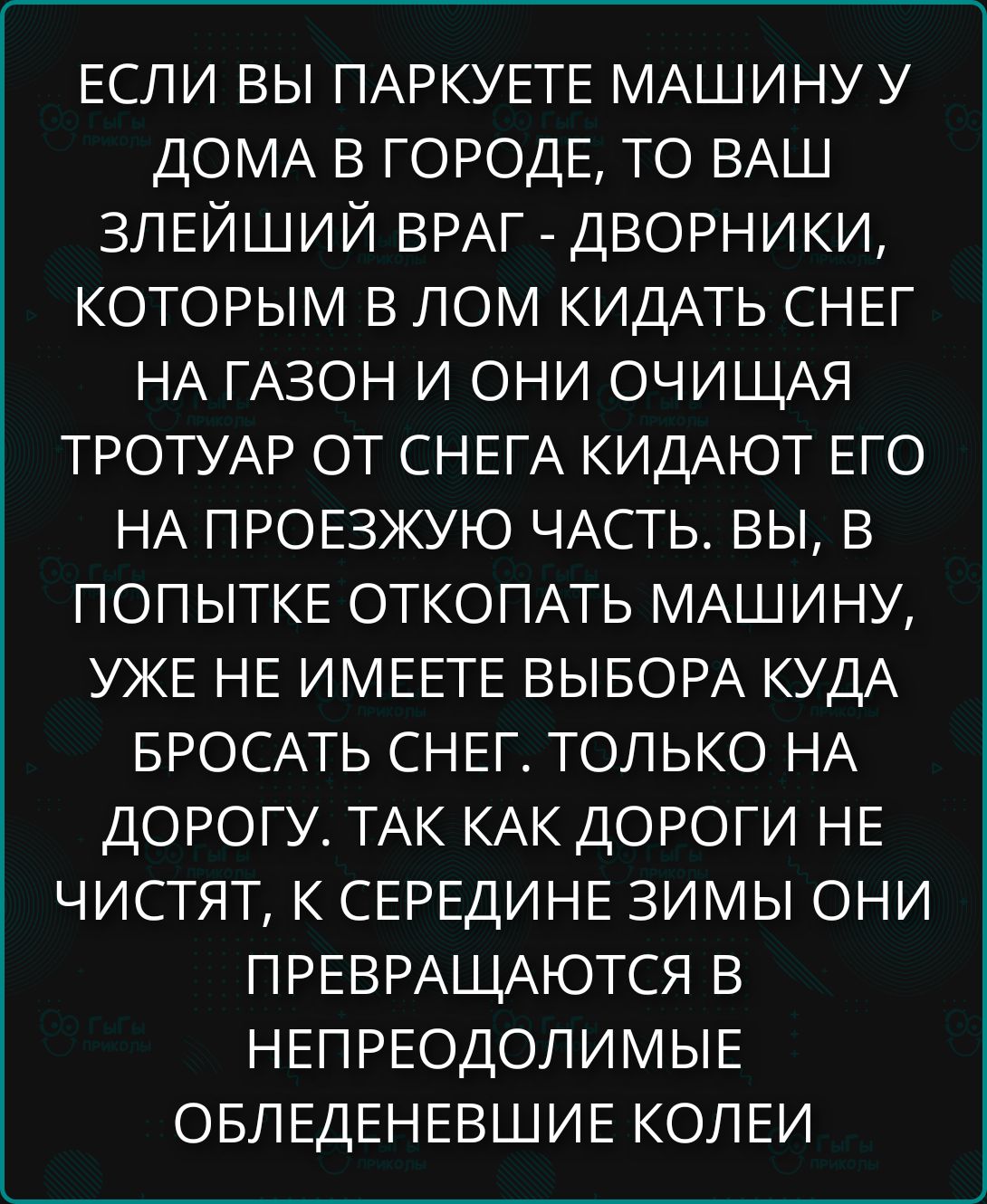 ЕСЛИ ВЫ ПАРКУЕТЕ МАШИНУ У ДОМА В ГОРОДЕ, ТО ВАШ ЗЛЕЙШИЙ ВРАГ - ДВОРНИКИ, КОТОРЫМ В ЛОМ КИДАТЬ СНЕГ НА ГАЗОН И ОНИ ОЧИЩАЯ ТРОТУАР ОТ СНЕГА КИДАЮТ ЕГО НА ПРОЕЗЖУЮ ЧАСТЬ. ВЫ, В ПОПЫТКЕ ОТКПОКАТЬ МАШИНУ, УЖЕ НЕ ИМЕЕТЕ ВЫБОРА КУДА БРОСАТЬ СНЕГ. ТОЛЬКО НА ДОРОГУ, ТАК КАК ДОРОГИ НЕ ЧИСТЯТ, К СЕРЕДИНЕ ЗИМЫ ОНИ ПРЕВРАЩАЮТСЯ В НЕПРОДОЛИМЫЕ ОБЛЕДЕНЕВШИЕ КОЛЕИ