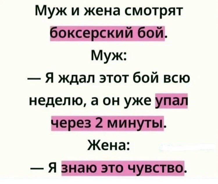 Муж и жена смотрят боксерский бой.
Муж: — Я ждал этот бой всю неделю, а он уже упал через 2 минуты.
Жена: — Я знаю это чувство.