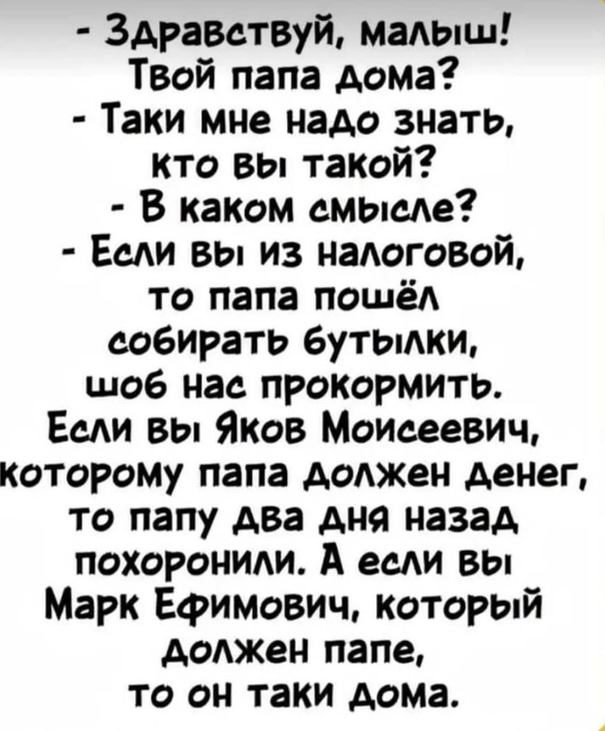 - Здравствуй, малыш!
Твой папа дома?
- Так и мне надо знать, кто вы такой?
- В каком смысле?
- Если вы из налоговой, то папа пошёл собирать бутылки, чтобы нас прокормить.
- Если вы Яков Моисеевич, которому папа должен денег, то папу два дня назад похоронили. А если вы Марк Ефимович, который должен папе, то он такой дома.