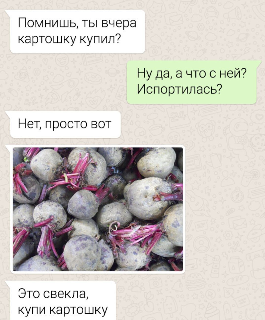 Помнишь, ты вчера картошку купил?
Ну да, а чо с ней? Испортилась?
Нет, просто вот
Это свекла, купи картошку