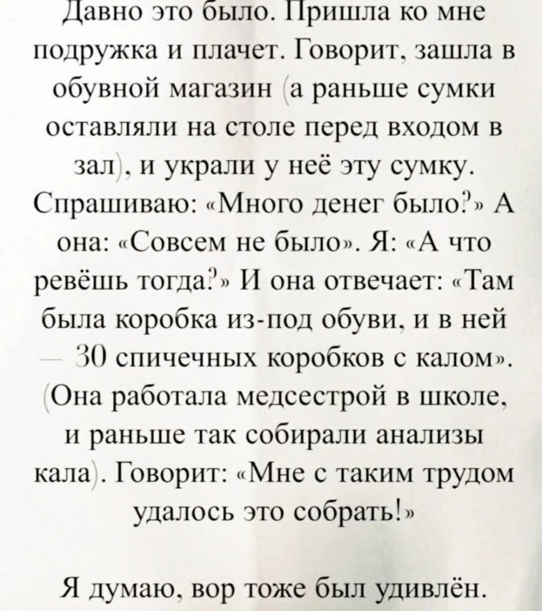 Давно это было. Пришла ко мне подружка и плачет. Говорит, зашла в обувной магазин (а раньше сумки оставляли на столе перед входом в зал), и украли у неё эту сумку. Спрашиваю: «Много денег было?» А она: «Совсем не было». Я: «А что ревёшь тогда?» И она отвечает: «Там была коробка из-под обуви, и в ней — 30 спичечных коробков с калом».
(Она работала м