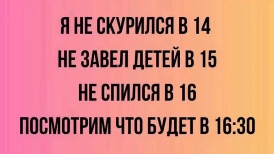 Я НЕ СКУРИЛСЯ В 14
НЕ ЗАВЕЛ ДЕТЕЙ В 15
НЕ СПИЛСЬ В 16
ПОСМОТРИМ ЧТО БУДЕТ В 16:30