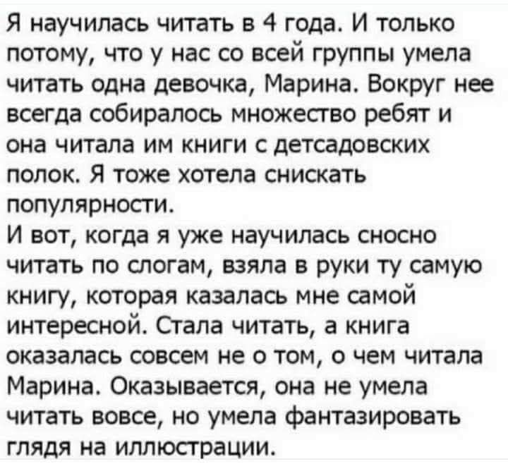 Я научилась читать в 4 года. И только потому, что у нас со всей группы умела читать одна девочка, Марина. Вокруг нее всегда собиралось множество ребят и она читала им книги с детсадовских полок. Я тоже хотела снизкать популярности. И вот, когда я уже научилась сносно читать по слогам, взяла в руки ту саму книгу, которая казалась мне самой интересно