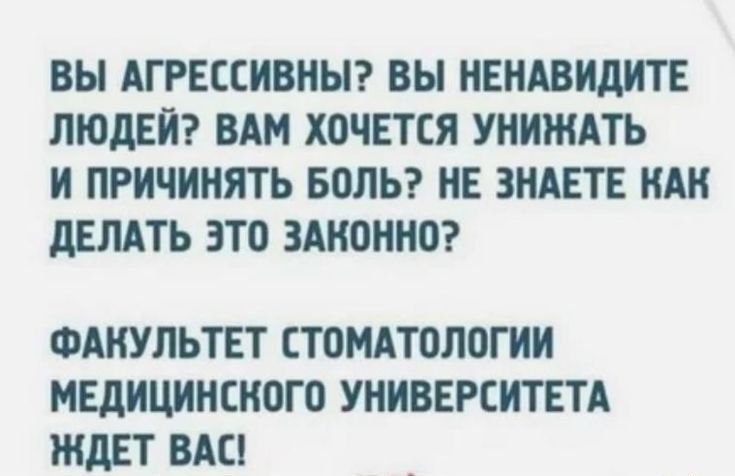 ВЫ АГРЕССИВНЫ? ВЫ НЕНАВИДИТЕ ЛЮДЕЙ? ВАМ ХОЧЕТСЯ УНИЖАТЬ И ПРИЧИНЯТЬ БОЛЬ? НЕ ЗНАЕТЕ КАК ДЕЛАТЬ ЭТО ЗАКОННО? ФАКУЛЬТЕТ СТОМАТОЛОГИИ МЕДИЦИНСКОГО УНИВЕРСИТЕТА ЖДЕТ ВАС!