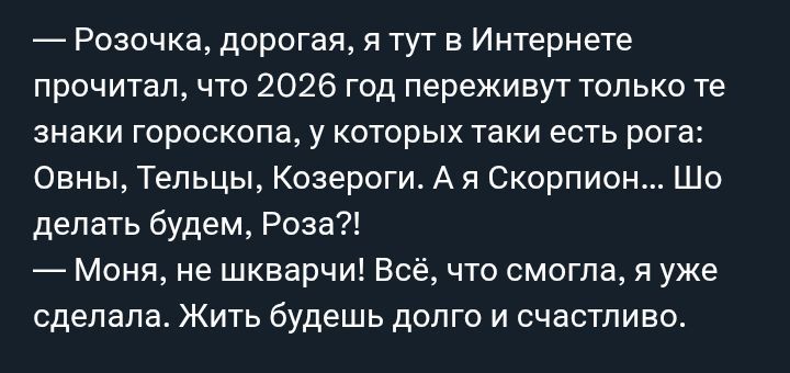 — Розочка, дорогая, я тут в интернете прочитал, что 2026 год переживет только те знаки гороскопа, у которых таки есть рога: Овны, Тельцы, Козероги. А я Скорпион... Что делать будем, Роза?! — Моня, не шварчу! Всё, что смогла, я уже сделала. Жить будешь долго и счастливо.