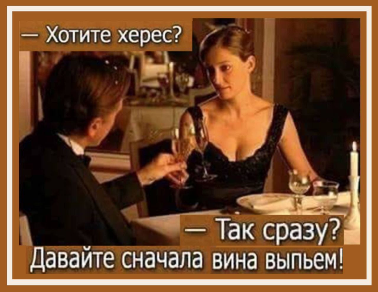 — Хотите херес? 
— Так сразу? 
— Давайте сначала вина выпьем!