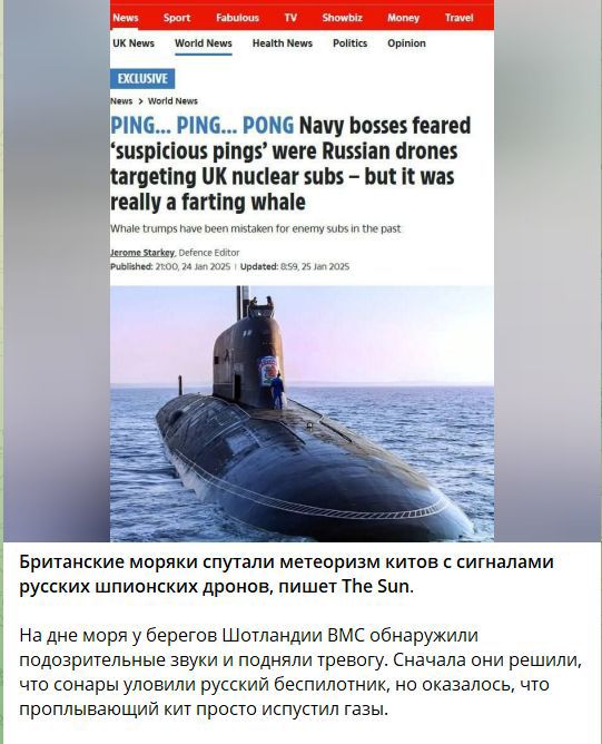 PING... PING... PONG Navy bosses feared ‘suspicious pings’ were Russian drones targeting UK nuclear subs - but it was really a farting whale

Британские моряки спутали метеоризм китов с сигналами русских шпионских дронов, пишет The Sun.

На дне моря у берегов Шотландии ВМС обнаружили подозрительные звуки и подняли тревогу. Сперва решили, что сонары