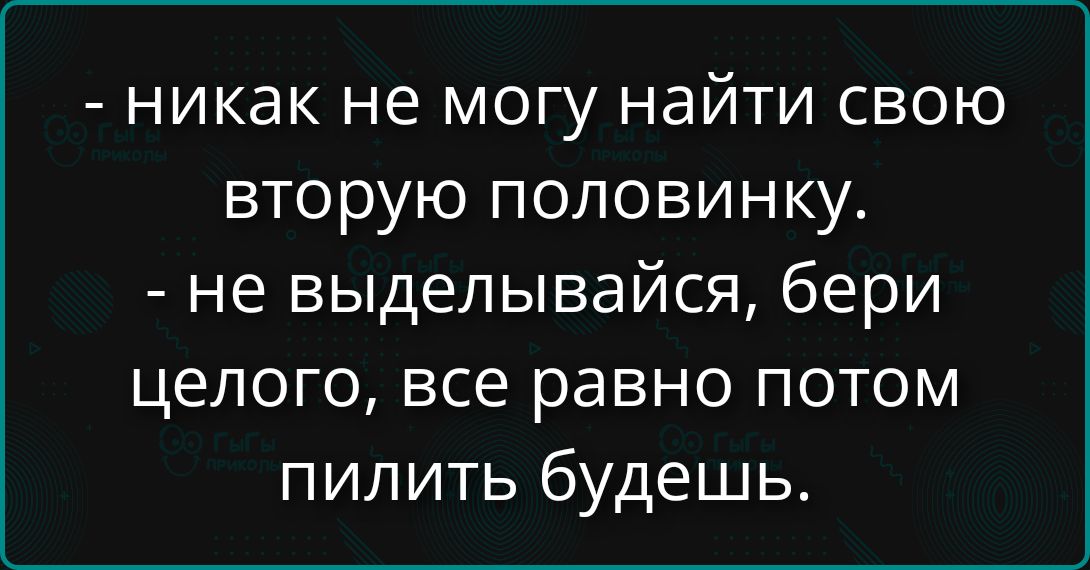 - никак не могу найти свою вторую половинку.
- не выедылайся, бери целого, все равно потом пилить будешь.
