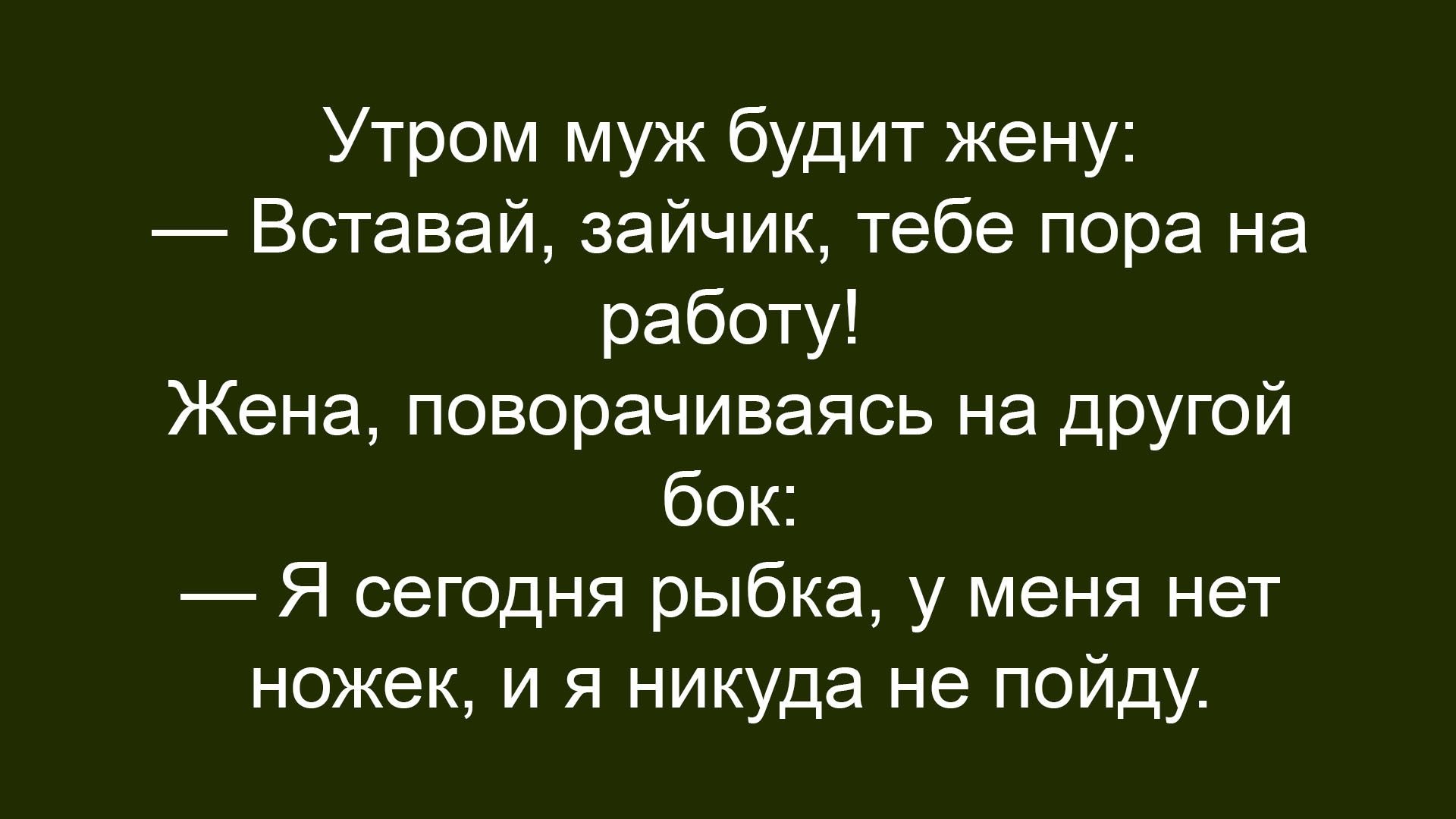 Утром муж будит жену: — Вставай, зайчик, тебе пора на работу! Жена, поворачиваясь на другой бок: — Я сегодня рыбка, у меня нет ножек, и я никуда не пойду.