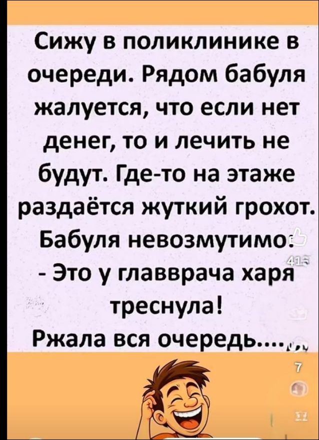 Сижу в поликлинике в очереди. Рядом бабуля жалуется, что если нет денег, то и лечить не будут. Где-то на этаже раздаётся жуткий грохот. Бабуля невозмутимо: - Это у главврача харя треснула! Ржала вся очередь....