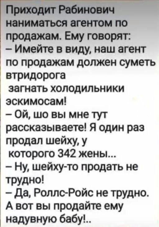 Приходит Рабинович наниматься агентом по продажам. Ему говорят: – Имейте в виду, наш агент по продажам должен суметь втридорога загнать холодильники эскимосам! – Ой, шо вы мне тут рассказываете! Я один раз продал шейху, у которого 342 жены... – Ну, шейху-то продать не трудно! – Да, Роллс-Ройс не трудно. А вот вы продайте ему надувную бабу!..