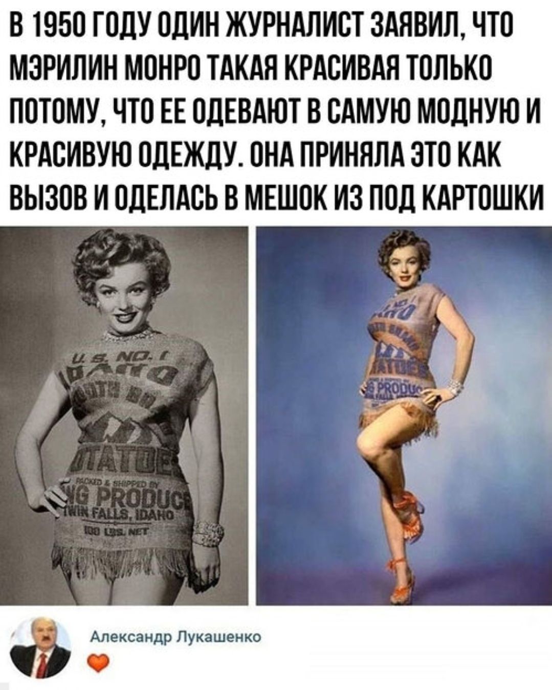В 1950 году один журналист заявил, что Мэрилин Монро такая красивая только потому, что её одевают в самую модную и красивую одежду. Она приняла это как вызов и оделась в мешок из-под картошки
Александр Лукашенко ❤️
