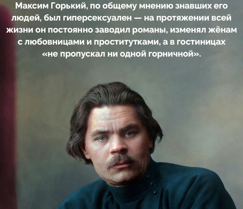 Максим Горький, по общему мнению знавших его людей, был гиперсексуален — на протяжении всей жизни он постоянно заводил романы, изменял женам с любовницами и проститутками, а в гостиницах «не пропускал ни одной горничной».