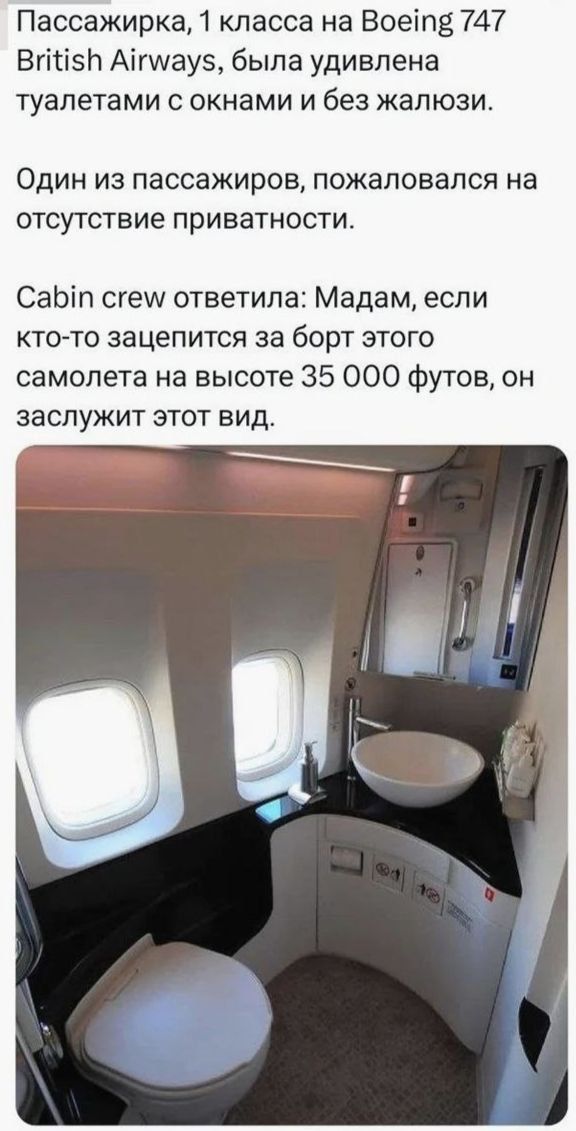 Пассажирка, 1 класса на Boeing 747 British Airways, была удивлена туалетами с окнами и без жалюзи.

Один из пассажиров, пожаловался на отсутствие приватности.

Cabin crew ответила: Мадам, если кто-то зацепится за борт этого самолета на высоте 35 000 футов, он заслужит этот вид.