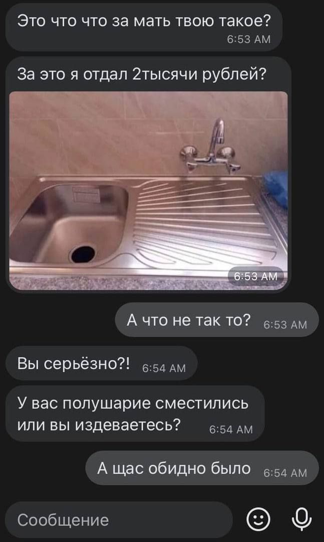 Это что что за мать твою такое?
За это я отдал 2тысяч рублей?
[изображение умывальника]
А что не так то?
Вы серьёзно?!
У вас полушарие сместились или вы издеваетесь?
А щас обидно было
Сообщение