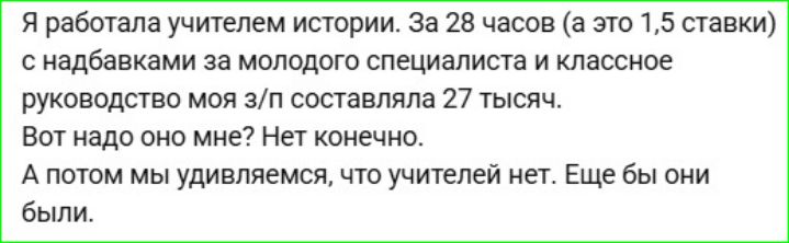 Я работала учителем истории. За 28 часов (а это 1,5 ставки) с надбавками за молодого специалиста и классное руководство моя з/п составляла 27 тысяч. Вот надо оно мне? Нет конечно. А потом мы удивляемся, что учителей нет. Ещё бы они были.