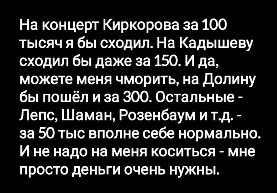 На концерт Киркоровa за 100 тысяч я бы сходил. На Кадышева сходил бы даже за 150. И да, можете меня чморить, на Долину бы пошёл и за 300. Остальные - Лепс, Шаман, Розенбаум и т.д. - за 50 тыс всё более себе нормально. И не надо на меня коситься - мне просто деньги очень нужны.