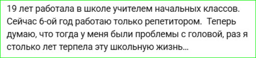 19 лет работала в школе учителем начальных классов. Сейчас 6-й год работаю только репетитором. Теперь думаю, что тогда у меня были проблемы с головой, раз я столько лет терпела эту школьную жизнь...