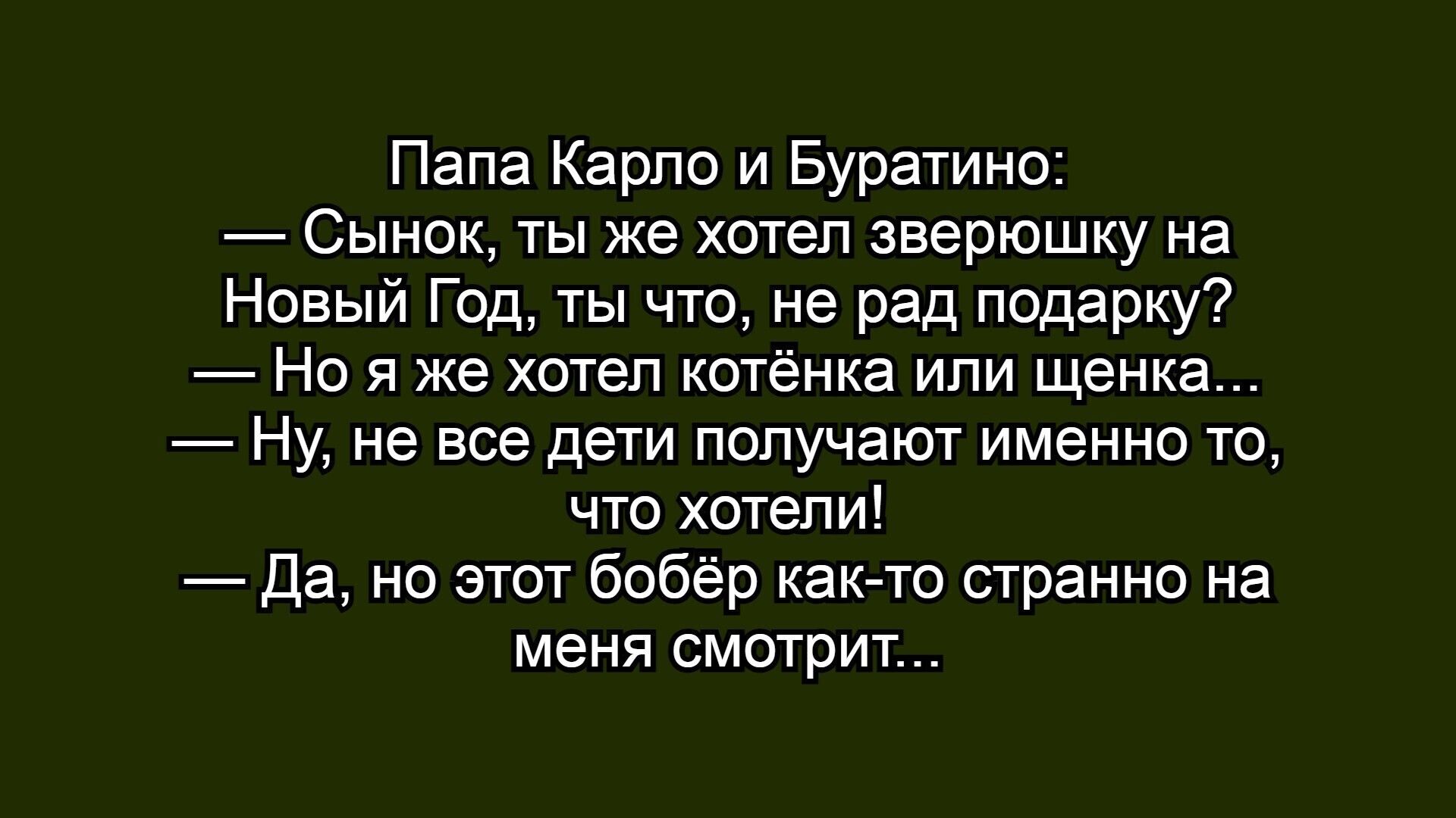 Папа Карло и Буратино:
— Сынок, ты же хотел зверюшку на Новый Год, ты что, не рад подарок?
— Но я же хотел котёнка или щенка...
— Ну, не все дети получают именно то, что хотел!
— Да, но этот бобр как-то странно на меня смотрит...