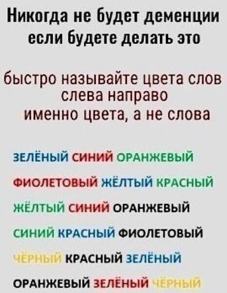 Никогда не будет деменции если будете делать это
быстро называйте цвета слов слева направо именно цвета, а не слова
ЗЕЛЁНЫЙ СИНИЙ ОРАНЖЕВЫЙ
ФИОЛЕТОВЫЙ ЖЁЛТЫЙ КРАСНЫЙ
ЖЁЛТЫЙ СИНИЙ ОРАНЖЕВЫЙ
СИНИЙ КРАСНЫЙ ФИОЛЕТОВЫЙ
ЧЕРНЫЙ КРАСНЫЙ ЗЕЛЁНЫЙ
ОРАНЖЕВЫЙ ЗЕЛЁНЫЙ ЧЕРНЫЙ
